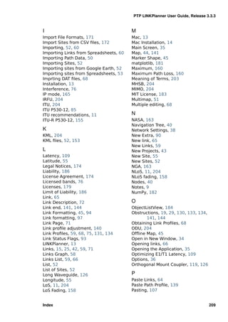 PTP LINKPlanner User Guide, Release 3.3.3


I                                       M
Import File Formats, 171                Mac, 13
Import Sites from CSV ﬁles, 172         Mac Installation, 14
Importing, 52, 60                       Main Screen, 35
Importing Links from Spreadsheets, 60   Map, 44, 141
Importing Path Data, 50                 Marker Shape, 45
Importing Sites, 52                     matplotlib, 181
Importing sites from Google Earth, 52   Maximum, 160
Importing sites from Spreadsheets, 53   Maximum Path Loss, 160
Imprting DAT ﬁles, 68                   Meaning of Terms, 203
Installation, 13                        MHSB, 204
Interference, 76                        MIMO, 204
IP mode, 165                            MIT License, 183
IRFU, 204                               Multimap, 51
ITU, 204                                Multiple editing, 68
ITU P530-12, 85
ITU recommendations, 11                 N
ITU-R P530-12, 155                      NASA, 163
                                        Navigation Tree, 40
K                                       Network Settings, 38
KML, 204                                New Extra, 90
KML ﬁles, 52, 153                       New link, 65
                                        New Links, 59
L                                       New Projects, 43
Latency, 109                            New Site, 55
Latitude, 55                            New Sites, 52
Legal Notices, 174                      NGA, 163
Liability, 186                          NLoS, 11, 204
License Agreement, 174                  NLoS fading, 158
Licensed bands, 76                      Nodes, 40
Licenses, 179                           Notes, 9
Limit of Liability, 186                 NumPy, 182
Link, 65
Link Description, 72                    O
Link end, 141, 144                      ObjectListView, 184
Link Formatting, 45, 94                 Obstructions, 19, 29, 130, 133, 134,
Link formatting, 97                            141, 144
Link Page, 71                           Obtaining Link Proﬁles, 68
Link proﬁle adjustment, 140             ODU, 204
Link Proﬁles, 59, 68, 75, 131, 134      Ofﬂine Map, 45
Link Status Flags, 93                   Open in New Window, 34
LINKPlanner, 13                         Opening links, 66
Links, 15, 25, 42, 59, 71               Opening the Application, 35
Links Graph, 58                         Optimizing E1/T1 Latency, 109
Links List, 59, 66                      Options, 36
List, 52                                Orthogonal Mount Coupler, 119, 126
List of Sites, 52
Long Waveguide, 126                     P
Longitude, 55                           Paste Links, 64
LoS, 11, 204                            Paste Path Proﬁle, 139
LoS Fading, 158                         Pasting, 107


Index                                                                          209
 