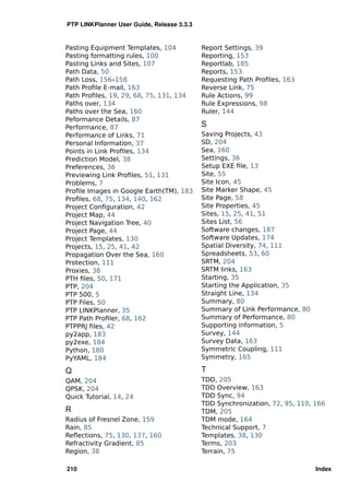 PTP LINKPlanner User Guide, Release 3.3.3


Pasting Equipment Templates, 104            Report Settings, 39
Pasting formatting rules, 100               Reporting, 153
Pasting Links and Sites, 107                Reportlab, 185
Path Data, 50                               Reports, 153
Path Loss, 156–158                          Requesting Path Proﬁles, 163
Path Proﬁle E-mail, 163                     Reverse Link, 75
Path Proﬁles, 19, 29, 68, 75, 131, 134      Rule Actions, 99
Paths over, 134                             Rule Expressions, 98
Paths over the Sea, 160                     Ruler, 144
Peformance Details, 87
Performance, 87                             S
Performance of Links, 71                    Saving Projects, 43
Personal Information, 37                    SD, 204
Points in Link Proﬁles, 134                 Sea, 160
Prediction Model, 38                        Settings, 36
Preferences, 36                             Setup EXE ﬁle, 13
Previewing Link Proﬁles, 51, 131            Site, 55
Problems, 7                                 Site Icon, 45
Proﬁle Images in Google Earth(TM), 183      Site Marker Shape, 45
Proﬁles, 68, 75, 134, 140, 162              Site Page, 58
Project Conﬁguration, 42                    Site Properties, 45
Project Map, 44                             Sites, 15, 25, 41, 51
Project Navigation Tree, 40                 Sites List, 56
Project Page, 44                            Software changes, 187
Project Templates, 130                      Software Updates, 174
Projects, 15, 25, 41, 42                    Spatial Diversity, 74, 111
Propagation Over the Sea, 160               Spreadsheets, 53, 60
Protection, 111                             SRTM, 204
Proxies, 38                                 SRTM links, 163
PTH ﬁles, 50, 171                           Starting, 35
PTP, 204                                    Starting the Application, 35
PTP 500, 5                                  Straight Line, 134
PTP Files, 50                               Summary, 80
PTP LINKPlanner, 35                         Summary of Link Performance, 80
PTP Path Proﬁler, 68, 162                   Summary of Performance, 80
PTPPRJ ﬁles, 42                             Supporting information, 5
py2app, 183                                 Survey, 144
py2exe, 184                                 Survey Data, 163
Python, 180                                 Symmetric Coupling, 111
PyYAML, 184                                 Symmetry, 165

Q                                           T
QAM, 204                                    TDD, 205
QPSK, 204                                   TDD Overview, 163
Quick Tutorial, 14, 24                      TDD Sync, 94
                                            TDD Synchronization, 72, 95, 110, 166
R                                           TDM, 205
Radius of Fresnel Zone, 159                 TDM mode, 164
Rain, 85                                    Technical Support, 7
Reﬂections, 75, 130, 137, 160               Templates, 38, 130
Refractivity Gradient, 85                   Terms, 203
Region, 38                                  Terrain, 75

210                                                                           Index
 