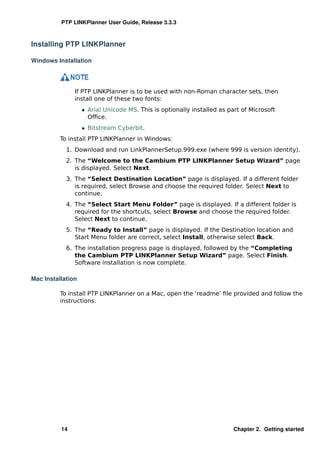 PTP LINKPlanner User Guide, Release 3.3.3



Installing PTP LINKPlanner

Windows Installation




               If PTP LINKPlanner is to be used with non-Roman character sets, then
               install one of these two fonts:
                   ˆ Arial Unicode MS. This is optionally installed as part of Microsoft
                     Ofﬁce.
                   ˆ Bitstream Cyberbit.
          To install PTP LINKPlanner in Windows:
            1. Download and run LinkPlannerSetup.999.exe (where 999 is version identity).
            2. The “Welcome to the Cambium PTP LINKPlanner Setup Wizard” page
               is displayed. Select Next.
            3. The “Select Destination Location” page is displayed. If a different folder
               is required, select Browse and choose the required folder. Select Next to
               continue.
            4. The “Select Start Menu Folder” page is displayed. If a different folder is
               required for the shortcuts, select Browse and choose the required folder.
               Select Next to continue.
            5. The “Ready to Install” page is displayed. If the Destination location and
               Start Menu folder are correct, select Install, otherwise select Back.
            6. The installation progress page is displayed, followed by the “Completing
               the Cambium PTP LINKPlanner Setup Wizard” page. Select Finish.
               Software installation is now complete.

Mac Installation

          To install PTP LINKPlanner on a Mac, open the ‘readme’ ﬁle provided and follow the
          instructions.




          14                                                             Chapter 2. Getting started
 