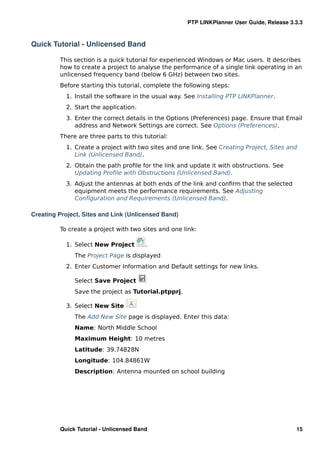 PTP LINKPlanner User Guide, Release 3.3.3



Quick Tutorial - Unlicensed Band

         This section is a quick tutorial for experienced Windows or Mac users. It describes
         how to create a project to analyse the performance of a single link operating in an
         unlicensed frequency band (below 6 GHz) between two sites.
         Before starting this tutorial, complete the following steps:
           1. Install the software in the usual way. See Installing PTP LINKPlanner.
           2. Start the application.
           3. Enter the correct details in the Options (Preferences) page. Ensure that Email
              address and Network Settings are correct. See Options (Preferences).
         There are three parts to this tutorial:
           1. Create a project with two sites and one link. See Creating Project, Sites and
              Link (Unlicensed Band).
           2. Obtain the path proﬁle for the link and update it with obstructions. See
              Updating Proﬁle with Obstructions (Unlicensed Band).
           3. Adjust the antennas at both ends of the link and conﬁrm that the selected
              equipment meets the performance requirements. See Adjusting
              Conﬁguration and Requirements (Unlicensed Band).

Creating Project, Sites and Link (Unlicensed Band)

         To create a project with two sites and one link:

           1. Select New Project        .
              The Project Page is displayed
           2. Enter Customer Information and Default settings for new links.

              Select Save Project
              Save the project as Tutorial.ptpprj.

           3. Select New Site
              The Add New Site page is displayed. Enter this data:
              Name: North Middle School
              Maximum Height: 10 metres
              Latitude: 39.74828N
              Longitude: 104.84861W
              Description: Antenna mounted on school building




         Quick Tutorial - Unlicensed Band                                                   15
 