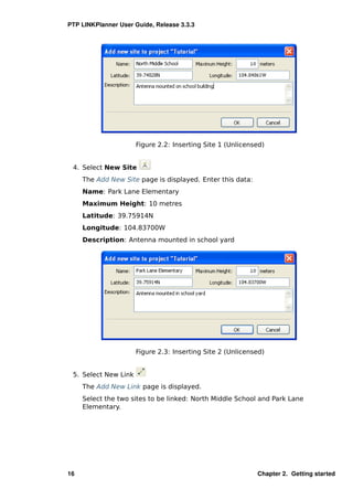 PTP LINKPlanner User Guide, Release 3.3.3




                      Figure 2.2: Inserting Site 1 (Unlicensed)


 4. Select New Site
     The Add New Site page is displayed. Enter this data:
     Name: Park Lane Elementary
     Maximum Height: 10 metres
     Latitude: 39.75914N
     Longitude: 104.83700W
     Description: Antenna mounted in school yard




                      Figure 2.3: Inserting Site 2 (Unlicensed)


 5. Select New Link
     The Add New Link page is displayed.
     Select the two sites to be linked: North Middle School and Park Lane
     Elementary.




16                                                          Chapter 2. Getting started
 