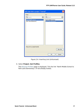 PTP LINKPlanner User Guide, Release 3.3.3




                        Figure 2.4: Inserting Link (Unlicensed)


  6. Select Project, Get Proﬁles.
     The Request Proﬁles page is displayed. Tick the link “North Middle School to
     Park Lane Elementary” (if not already ticked).




Quick Tutorial - Unlicensed Band                                                   17
 