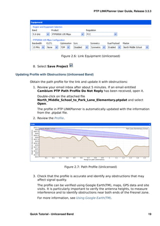 PTP LINKPlanner User Guide, Release 3.3.3




                               Figure 2.6: Link Equipment (Unlicensed)


           8. Select Save Project

Updating Proﬁle with Obstructions (Unlicensed Band)

         Obtain the path proﬁle for the link and update it with obstructions:
           1. Review your email inbox after about 5 minutes. If an email entitled
              Cambium PTP Path Proﬁle Do Not Reply has been received, open it.
              Double-click on the attached ﬁle
              North_Middle_School_to_Park_Lane_Elementary.ptpdat and select
              Open.
              The proﬁle in PTP LINKPlanner is automatically updated with the information
              from the .ptpdat ﬁle.
           2. Review the Proﬁle.




                                  Figure 2.7: Path Proﬁle (Unlicensed)


           3. Check that the proﬁle is accurate and identify any obstructions that may
              affect signal quality.
              The proﬁle can be veriﬁed using Google Earth(TM), maps, GPS data and site
              visits. It is particularly important to verify the antenna heights, to measure
              interference and to identify obstructions near both ends of the Fresnel zone.
              For more information, see Using Google Earth(TM).




         Quick Tutorial - Unlicensed Band                                                   19
 