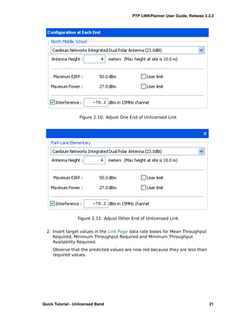 PTP LINKPlanner User Guide, Release 3.3.3




                   Figure 2.10: Adjust One End of Unlicensed Link




                  Figure 2.11: Adjust Other End of Unlicensed Link


  2. Insert target values in the Link Page data rate boxes for Mean Throughput
     Required, Minimum Throughput Required and Minimum Throughput
     Availability Required.
     Observe that the predicted values are now red because they are less than
     required values.




Quick Tutorial - Unlicensed Band                                                  21
 