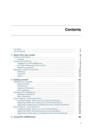 Contents




   Contents . . . . . . . . . . . . . . . . . . . . . . . . . . . . . . . . . . . . . . . . . .                                               1
   List of ﬁgures . . . . . . . . . . . . . . . . . . . . . . . . . . . . . . . . . . . . . . .                                               4

1 About This User Guide                                                                                                                       5
  General Information . . . . . . . . . . . .        .   .   .   .   .   .   .   .   .   .   .   .   .   .   .   .   .   .   .   .   .   .    7
      Purpose . . . . . . . . . . . . . . . . .      .   .   .   .   .   .   .   .   .   .   .   .   .   .   .   .   .   .   .   .   .   .    7
  Contacting Cambium . . . . . . . . . . . .         .   .   .   .   .   .   .   .   .   .   .   .   .   .   .   .   .   .   .   .   .   .    8
      Feedback on PTP LINKPlanner . . .              .   .   .   .   .   .   .   .   .   .   .   .   .   .   .   .   .   .   .   .   .   .    8
      Cambium Networks Point-to-Point                .   .   .   .   .   .   .   .   .   .   .   .   .   .   .   .   .   .   .   .   .   .    8
      Reporting problems . . . . . . . . .           .   .   .   .   .   .   .   .   .   .   .   .   .   .   .   .   .   .   .   .   .   .    8
  Warnings, cautions and notes . . . . . .           .   .   .   .   .   .   .   .   .   .   .   .   .   .   .   .   .   .   .   .   .   .   10
      Warnings . . . . . . . . . . . . . . . .       .   .   .   .   .   .   .   .   .   .   .   .   .   .   .   .   .   .   .   .   .   .   10
      Cautions . . . . . . . . . . . . . . . . .     .   .   .   .   .   .   .   .   .   .   .   .   .   .   .   .   .   .   .   .   .   .   10
      Notes . . . . . . . . . . . . . . . . . . .    .   .   .   .   .   .   .   .   .   .   .   .   .   .   .   .   .   .   .   .   .   .   10

2 Getting started                                                                                                                            11
  LINKPlanner Concepts . . . . . . . . . . . . . . . . . . . . . . . . . . . . .                                             .   .   .   .   12
       NLoS and LoS . . . . . . . . . . . . . . . . . . . . . . . . . . . . . . .                                            .   .   .   .   12
       Architecture . . . . . . . . . . . . . . . . . . . . . . . . . . . . . . . .                                          .   .   .   .   12
       Inputs and Outputs . . . . . . . . . . . . . . . . . . . . . . . . . . . .                                            .   .   .   .   12
       User Interface . . . . . . . . . . . . . . . . . . . . . . . . . . . . . . .                                          .   .   .   .   13
  Installing PTP LINKPlanner . . . . . . . . . . . . . . . . . . . . . . . . . .                                             .   .   .   .   14
       Windows Installation . . . . . . . . . . . . . . . . . . . . . . . . . . .                                            .   .   .   .   14
       Mac Installation . . . . . . . . . . . . . . . . . . . . . . . . . . . . . .                                          .   .   .   .   14
  Quick Tutorial - Unlicensed Band . . . . . . . . . . . . . . . . . . . . . .                                               .   .   .   .   15
       Creating Project, Sites and Link (Unlicensed Band) . . . . . . .                                                      .   .   .   .   15
       Updating Proﬁle with Obstructions (Unlicensed Band) . . . . .                                                         .   .   .   .   19
       Adjusting Conﬁguration and Requirements (Unlicensed Band)                                                             .   .   .   .   20
  Quick Tutorial - Licensed Band . . . . . . . . . . . . . . . . . . . . . . . .                                             .   .   .   .   25
       Creating Project, Sites and Link (Licensed Band) . . . . . . . . .                                                    .   .   .   .   25
       Updating Proﬁle with Obstructions (Licensed Band) . . . . . . .                                                       .   .   .   .   29
       Adjusting Conﬁguration and Requirements (Licensed Band) .                                                             .   .   .   .   30

3 Using PTP LINKPlanner                                                                                                                      35


                                                                                                                                              i
 