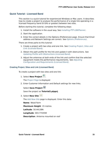 PTP LINKPlanner User Guide, Release 3.3.3



Quick Tutorial - Licensed Band

         This section is a quick tutorial for experienced Windows or Mac users. It describes
         how to create a project to analyse the performance of a single link operating in a
         licensed frequency band (6 GHz or greater) between two sites.
         Before starting this tutorial, complete the following steps:
           1. Install the software in the usual way. See Installing PTP LINKPlanner.
           2. Start the application.
           3. Enter the correct details in the Options (Preferences) page. Ensure that Email
              address and Network Settings are correct. See Options (Preferences).
         There are three parts to this tutorial:
           1. Create a project with two sites and one link. See Creating Project, Sites and
              Link (Licensed Band).
           2. Obtain the path proﬁle for the link and update it with obstructions. See
              Updating Proﬁle with Obstructions (Licensed Band).
           3. Adjust the antennas at both ends of the link and conﬁrm that the selected
              equipment meets the performance requirements. See Adjusting
              Conﬁguration and Requirements (Licensed Band).

Creating Project, Sites and Link (Licensed Band)

         To create a project with two sites and one link:

           1. Select New Project          .
              The Project Page is displayed
           2. Enter Customer Information and Default settings for new links.

              Select Save Project
              Save the project as Tutorial2.ptpprj.

           3. Select New Site
              The Add New Site page is displayed. Enter this data:
              Name: Wood Farm
              Maximum Height: 15 metres
              Latitude: 50.44138N
              Longitude: 003.77435W
              Description: Antenna mounted on roof




         Quick Tutorial - Licensed Band                                                     25
 