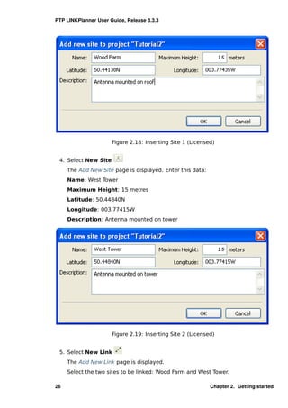 PTP LINKPlanner User Guide, Release 3.3.3




                      Figure 2.18: Inserting Site 1 (Licensed)


 4. Select New Site
     The Add New Site page is displayed. Enter this data:
     Name: West Tower
     Maximum Height: 15 metres
     Latitude: 50.44840N
     Longitude: 003.77415W
     Description: Antenna mounted on tower




                      Figure 2.19: Inserting Site 2 (Licensed)


 5. Select New Link
     The Add New Link page is displayed.
     Select the two sites to be linked: Wood Farm and West Tower.

26                                                          Chapter 2. Getting started
 