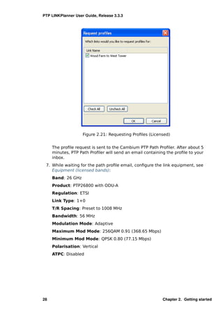 PTP LINKPlanner User Guide, Release 3.3.3




                    Figure 2.21: Requesting Proﬁles (Licensed)


     The proﬁle request is sent to the Cambium PTP Path Proﬁler. After about 5
     minutes, PTP Path Proﬁler will send an email containing the proﬁle to your
     inbox.
 7. While waiting for the path proﬁle email, conﬁgure the link equipment, see
    Equipment (licensed bands):
     Band: 26 GHz
     Product: PTP26800 with ODU-A
     Regulation: ETSI
     Link Type: 1+0
     T/R Spacing: Preset to 1008 MHz
     Bandwidth: 56 MHz
     Modulation Mode: Adaptive
     Maximum Mod Mode: 256QAM 0.91 (368.65 Mbps)
     Minimum Mod Mode: QPSK 0.80 (77.15 Mbps)
     Polarisation: Vertical
     ATPC: Disabled




28                                                         Chapter 2. Getting started
 