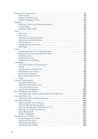Starting the Application . . . . . . . . . . . . . . . . . . . .         .   .   .   .   .   .   .   .   .   .   .   .    36
           Main Screen . . . . . . . . . . . . . . . . . . . . . . . .        .   .   .   .   .   .   .   .   .   .   .   .    36
           Options (Preferences) . . . . . . . . . . . . . . . . . .          .   .   .   .   .   .   .   .   .   .   .   .    37
           Project Navigation Tree . . . . . . . . . . . . . . . . .          .   .   .   .   .   .   .   .   .   .   .   .    40
     Projects . . . . . . . . . . . . . . . . . . . . . . . . . . . . . .     .   .   .   .   .   .   .   .   .   .   .   .    43
           Creating, Saving and Viewing Projects . . . . . . .                .   .   .   .   .   .   .   .   .   .   .   .    43
           Project Page . . . . . . . . . . . . . . . . . . . . . . . .       .   .   .   .   .   .   .   .   .   .   .   .    44
           Importing Path Data . . . . . . . . . . . . . . . . . . .          .   .   .   .   .   .   .   .   .   .   .   .    50
     Sites . . . . . . . . . . . . . . . . . . . . . . . . . . . . . . . .    .   .   .   .   .   .   .   .   .   .   .   .    52
           New Sites . . . . . . . . . . . . . . . . . . . . . . . . . .      .   .   .   .   .   .   .   .   .   .   .   .    52
           Sites List . . . . . . . . . . . . . . . . . . . . . . . . . . .   .   .   .   .   .   .   .   .   .   .   .   .    52
           Viewing and Updating Sites . . . . . . . . . . . . . .             .   .   .   .   .   .   .   .   .   .   .   .    52
           Copying or Importing Sites . . . . . . . . . . . . . . .           .   .   .   .   .   .   .   .   .   .   .   .    52
           Creating Sites . . . . . . . . . . . . . . . . . . . . . . .       .   .   .   .   .   .   .   .   .   .   .   .    55
           Displaying the Sites List . . . . . . . . . . . . . . . . .        .   .   .   .   .   .   .   .   .   .   .   .    56
           Site Page . . . . . . . . . . . . . . . . . . . . . . . . . .      .   .   .   .   .   .   .   .   .   .   .   .    58
     Links . . . . . . . . . . . . . . . . . . . . . . . . . . . . . . . .    .   .   .   .   .   .   .   .   .   .   .   .    60
           Importing Links from a Spreadsheet . . . . . . . . .               .   .   .   .   .   .   .   .   .   .   .   .    60
           Pasting Links from Spreadsheet Data . . . . . . . .                .   .   .   .   .   .   .   .   .   .   .   .    64
           Creating Links . . . . . . . . . . . . . . . . . . . . . . .       .   .   .   .   .   .   .   .   .   .   .   .    65
           Displaying Links . . . . . . . . . . . . . . . . . . . . . .       .   .   .   .   .   .   .   .   .   .   .   .    66
           Obtaining Link Proﬁles . . . . . . . . . . . . . . . . . .         .   .   .   .   .   .   .   .   .   .   .   .    69
     Link Page . . . . . . . . . . . . . . . . . . . . . . . . . . . . .      .   .   .   .   .   .   .   .   .   .   .   .    72
           Link Description and Equipment . . . . . . . . . . .               .   .   .   .   .   .   .   .   .   .   .   .    72
           Proﬁle . . . . . . . . . . . . . . . . . . . . . . . . . . . .     .   .   .   .   .   .   .   .   .   .   .   .    75
           Conﬁguration at Each End . . . . . . . . . . . . . . .             .   .   .   .   .   .   .   .   .   .   .   .    77
           Performance Summary . . . . . . . . . . . . . . . . .              .   .   .   .   .   .   .   .   .   .   .   .    80
           Performance Details . . . . . . . . . . . . . . . . . . .          .   .   .   .   .   .   .   .   .   .   .   .    88
           Bill of Materials for Link . . . . . . . . . . . . . . . . .       .   .   .   .   .   .   .   .   .   .   .   .    90
           Flags . . . . . . . . . . . . . . . . . . . . . . . . . . . . .    .   .   .   .   .   .   .   .   .   .   .   .    93
     Project Conﬁguration . . . . . . . . . . . . . . . . . . . . . .         .   .   .   .   .   .   .   .   .   .   .   .    95
           Available Antennas . . . . . . . . . . . . . . . . . . . .         .   .   .   .   .   .   .   .   .   .   .   .    95
           TDD Synchronization List . . . . . . . . . . . . . . . .           .   .   .   .   .   .   .   .   .   .   .   .    96
           Link Formatting Rules . . . . . . . . . . . . . . . . . .          .   .   .   .   .   .   .   .   .   .   .   .    97
           Equipment Templates . . . . . . . . . . . . . . . . . .            .   .   .   .   .   .   .   .   .   .   .   .   100
     Bill of Materials for Project . . . . . . . . . . . . . . . . . .        .   .   .   .   .   .   .   .   .   .   .   .   105
           Viewing & saving the project BOM ﬁle in MS Excel                   .   .   .   .   .   .   .   .   .   .   .   .   106
     User Interface Tips . . . . . . . . . . . . . . . . . . . . . . .        .   .   .   .   .   .   .   .   .   .   .   .   107
           Advanced User Interface Features . . . . . . . . . .               .   .   .   .   .   .   .   .   .   .   .   .   107
     Advanced Features . . . . . . . . . . . . . . . . . . . . . . .          .   .   .   .   .   .   .   .   .   .   .   .   109
           Optimizing E1 or T1 Latency . . . . . . . . . . . . . .            .   .   .   .   .   .   .   .   .   .   .   .   109
           Setting TDD Synchronization . . . . . . . . . . . . .              .   .   .   .   .   .   .   .   .   .   .   .   110
           Setting Hot Standby Protection (1+1) . . . . . . . .               .   .   .   .   .   .   .   .   .   .   .   .   111
           Setting 2+0 Antenna Sharing . . . . . . . . . . . . .              .   .   .   .   .   .   .   .   .   .   .   .   119
           Long Waveguide . . . . . . . . . . . . . . . . . . . . . .         .   .   .   .   .   .   .   .   .   .   .   .   126
           Project Templates . . . . . . . . . . . . . . . . . . . . .        .   .   .   .   .   .   .   .   .   .   .   .   130
     Adjusting Link Proﬁles . . . . . . . . . . . . . . . . . . . . .         .   .   .   .   .   .   .   .   .   .   .   .   131
           Using Google Earth(TM) . . . . . . . . . . . . . . . . .           .   .   .   .   .   .   .   .   .   .   .   .   131
           Verifying Link Ends . . . . . . . . . . . . . . . . . . . .        .   .   .   .   .   .   .   .   .   .   .   .   133
           Verifying High Points . . . . . . . . . . . . . . . . . . .        .   .   .   .   .   .   .   .   .   .   .   .   134
           Updating Link Proﬁles . . . . . . . . . . . . . . . . . .          .   .   .   .   .   .   .   .   .   .   .   .   134


ii
 