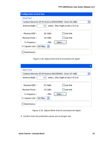 PTP LINKPlanner User Guide, Release 3.3.3




                 Figure 2.30: Adjust One End of Licensed Link Again




                Figure 2.31: Adjust Other End of Licensed Link Again


  4. Conﬁrm that the predicted values are no longer red.




Quick Tutorial - Licensed Band                                                    33
 