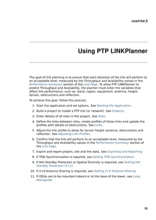 CHAPTER 3




                                    Using PTP LINKPlanner



The goal of link planning is to ensure that each direction of the link will perform to
an acceptable level, measured by the Throughput and Availability values in the
Performance Summary section of the Link Page. To allow PTP LINKPlanner to
predict Throughput and Availability, the planner must enter the variables that
affect link performance, such as: band, region, equipment, antenna, height,
terrain, obstructions and reﬂection.
To achieve this goal, follow this process:
  1. Start the application and set options. See Starting the Application.
  2. Build a project to model a PTP link (or network). See Projects.
  3. Enter details of all sites in the project. See Sites.
  4. Deﬁne the links between sites, create proﬁles of those links and update the
     proﬁles with details of obstructions. See Links.
  5. Adjust the link proﬁle to allow for terrain height variance, obstructions and
     reﬂection. See Adjusting Link Proﬁles.
  6. Conﬁrm that the link will perform to an acceptable level, measured by the
     Throughput and Availability values in the Performance Summary section of
     the Link Page.
  7. Export and report project, site and link data. See Exporting and Reporting
  8. If TDD Synchronization is required, see Setting TDD Synchronization
  9. If Hot Standby Protection or Spatial Diversity is required, see Setting Hot
     Standby Protection (1+1)
10. If 2+0 Antenna Sharing is required, see Setting 2+0 Antenna Sharing
11. If ODUs are to be mounted indoors or at the base of the tower, see Long
    Waveguide




                                                                                     35
 