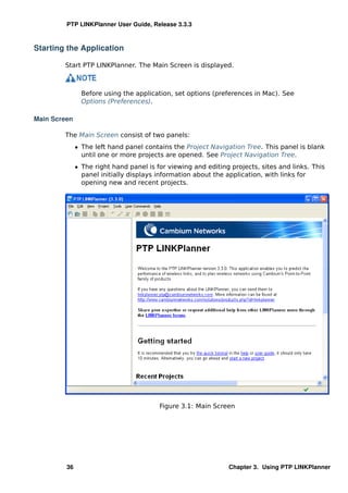 PTP LINKPlanner User Guide, Release 3.3.3



Starting the Application

        Start PTP LINKPlanner. The Main Screen is displayed.



                Before using the application, set options (preferences in Mac). See
                Options (Preferences).

Main Screen

        The Main Screen consist of two panels:
              ˆ The left hand panel contains the Project Navigation Tree. This panel is blank
                until one or more projects are opened. See Project Navigation Tree.
              ˆ The right hand panel is for viewing and editing projects, sites and links. This
                panel initially displays information about the application, with links for
                opening new and recent projects.




                                         Figure 3.1: Main Screen




         36                                                    Chapter 3. Using PTP LINKPlanner
 