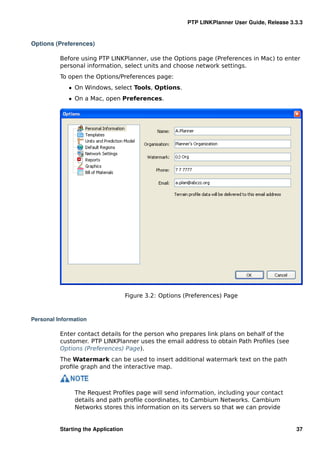 PTP LINKPlanner User Guide, Release 3.3.3


Options (Preferences)

          Before using PTP LINKPlanner, use the Options page (Preferences in Mac) to enter
          personal information, select units and choose network settings.
          To open the Options/Preferences page:
             ˆ On Windows, select Tools, Options.
             ˆ On a Mac, open Preferences.




                                     Figure 3.2: Options (Preferences) Page



Personal Information

          Enter contact details for the person who prepares link plans on behalf of the
          customer. PTP LINKPlanner uses the email address to obtain Path Proﬁles (see
          Options (Preferences) Page).
          The Watermark can be used to insert additional watermark text on the path
          proﬁle graph and the interactive map.



               The Request Proﬁles page will send information, including your contact
               details and path proﬁle coordinates, to Cambium Networks. Cambium
               Networks stores this information on its servers so that we can provide


          Starting the Application                                                              37
 