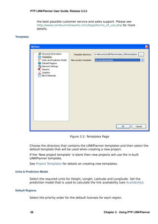 PTP LINKPlanner User Guide, Release 3.3.3


                  the best possible customer service and sales support. Please see
                  http://www.cambiumnetworks.com/legal/terms_of_use.php for more
                  details.

Templates




                                         Figure 3.3: Templates Page


            Choose the directory that contains the LINKPlanner templates and then select the
            default template that will be used when creating a new project.
            If the ‘New project template’ is blank then new projects will use the in-built
            LINKPlanner template.
            See Project Templates for details on creating new templates.

Units & Prediction Model

            Select the required units for Height, Length, Latitude and Longitude. Set the
            prediction model that is used to calculate the link availability (see Availability).

Default Regions

            Select the priority order for the default licenses for each region.



            38                                                    Chapter 3. Using PTP LINKPlanner
 