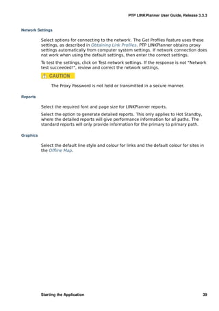 PTP LINKPlanner User Guide, Release 3.3.3


Network Settings

           Select options for connecting to the network. The Get Proﬁles feature uses these
           settings, as described in Obtaining Link Proﬁles. PTP LINKPlanner obtains proxy
           settings automatically from computer system settings. If network connection does
           not work when using the default settings, then enter the correct settings.
           To test the settings, click on Test network settings. If the response is not “Network
           test succeeded!”, review and correct the network settings.



                The Proxy Password is not held or transmitted in a secure manner.

Reports

           Select the required font and page size for LINKPlanner reports.
           Select the option to generate detailed reports. This only applies to Hot Standby,
           where the detailed reports will give performance information for all paths. The
           standard reports will only provide information for the primary to primary path.

Graphics

           Select the default line style and colour for links and the default colour for sites in
           the Ofﬂine Map.




           Starting the Application                                                             39
 