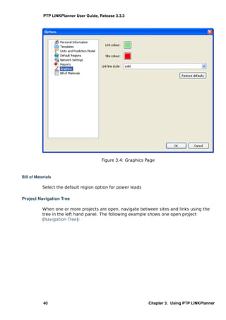 PTP LINKPlanner User Guide, Release 3.3.3




                                         Figure 3.4: Graphics Page



Bill of Materials

           Select the default region option for power leads

Project Navigation Tree

           When one or more projects are open, navigate between sites and links using the
           tree in the left hand panel. The following example shows one open project
           (Navigation Tree):




            40                                                 Chapter 3. Using PTP LINKPlanner
 