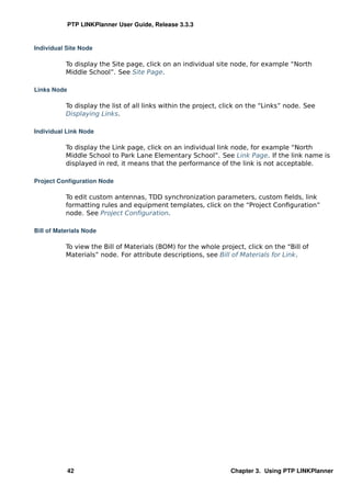 PTP LINKPlanner User Guide, Release 3.3.3


Individual Site Node

           To display the Site page, click on an individual site node, for example “North
           Middle School”. See Site Page.

Links Node

           To display the list of all links within the project, click on the “Links” node. See
           Displaying Links.

Individual Link Node

           To display the Link page, click on an individual link node, for example “North
           Middle School to Park Lane Elementary School”. See Link Page. If the link name is
           displayed in red, it means that the performance of the link is not acceptable.

Project Conﬁguration Node

           To edit custom antennas, TDD synchronization parameters, custom ﬁelds, link
           formatting rules and equipment templates, click on the “Project Conﬁguration”
           node. See Project Conﬁguration.

Bill of Materials Node

           To view the Bill of Materials (BOM) for the whole project, click on the “Bill of
           Materials” node. For attribute descriptions, see Bill of Materials for Link.




             42                                                  Chapter 3. Using PTP LINKPlanner
 
