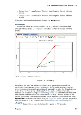 PTP LINKPlanner User Guide, Release 3.3.3


   ˆ Google Maps — - available on Windows providing that there is Internet
     access
   ˆ Google Earth — - available on Windows providing that there is Internet
     access
The maps can be enabled/disabled through the View menu.

Ofﬂine Map
  The Ofﬂine Map is a schematic plan of the sites and links that have been
entered in this project. See Map Icons for details on how to interact with the
project.




                              Figure 3.8: Ofﬂine Map


By default, link lines are colored to indicate whether or not their predicted
performance meets requirements: red means performance is not acceptable,
green means performance is acceptable. It is possible to alter the default colours
in the Graphics Page along with the default line style. Additional formatting
settings can be applied using Link Formatting Rules. The size of the link lines and
sites can be controlled using the sliders below the map. A circle is used as the
default site marker. To change the marker shape, right-click on the site and select
Properties from the pop-up menu. The Site Properties Dialog can then be used to
alter the shape or to set a custom icon (Custom Icons and Label Positioning).

           Custom icons are not displayed in reports or PDF exports.


Projects                                                                          45
 