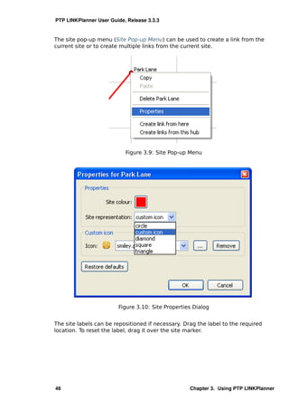 PTP LINKPlanner User Guide, Release 3.3.3


The site pop-up menu (Site Pop-up Menu) can be used to create a link from the
current site or to create multiple links from the current site.




                           Figure 3.9: Site Pop-up Menu




                        Figure 3.10: Site Properties Dialog


The site labels can be repositioned if necessary. Drag the label to the required
location. To reset the label, drag it over the site marker.




46                                                  Chapter 3. Using PTP LINKPlanner
 