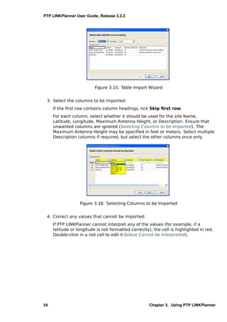 PTP LINKPlanner User Guide, Release 3.3.3




                          Figure 3.15: Table Import Wizard


 3. Select the columns to be imported:
     If the ﬁrst row contains column headings, tick Skip ﬁrst row.
     For each column, select whether it should be used for the site Name,
     Latitude, Longitude, Maximum Antenna Height, or Description. Ensure that
     unwanted columns are ignored (Selecting Columns to be Imported). The
     Maximum Antenna Height may be speciﬁed in feet or meters. Select multiple
     Description columns if required, but select the other columns once only.




                  Figure 3.16: Selecting Columns to be Imported


 4. Correct any values that cannot be imported:
     If PTP LINKPlanner cannot interpret any of the values (for example, if a
     latitude or longitude is not formatted correctly), the cell is highlighted in red.
     Double-click in a red cell to edit it (Value Cannot be Interpreted).




54                                                    Chapter 3. Using PTP LINKPlanner
 