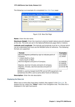 PTP LINKPlanner User Guide, Release 3.3.3


          The following is an example of a completed New Site Page page:




                                       Figure 3.19: New Site Page


          Name: Enter the site name.
          Maximum Height: Enter the maximum antenna height (above ground) allowed
          at the site. The units are set in the Options/Preferences page (feet or meters).
          Latitude and Longitude: The latitude and longitude must be in a format which
          can be understood and must use the WGS84 frame of reference. The following
          formats are supported:

                 Format                                                         Examples
                Decimal degrees preﬁxed by sign to indicate point of           +12.34567
                Compass:                                                       -12.34567
                + means North or East.
                - means South or West.
                Decimal degrees and point of Compass.                          12.34567N
                                                                               12.34567E
                Degrees, decimal minutes and point of compass.                 12:34.567S
                Degrees, minutes, decimal seconds and point of                 12:34:56.7W
                compass.
               WGS84 is used by Google Earth(TM) and all GPS equipment, but
               sometimes the GPS is set to some other frame of reference.
          Description: Enter the site description.

Displaying the Sites List

          When one or more sites have been created, they appear in the Sites List. To
          display this list, select the “Sites” node in the navigation tree. The Sites list is
          displayed in the right hand panel.




          56                                                    Chapter 3. Using PTP LINKPlanner
 