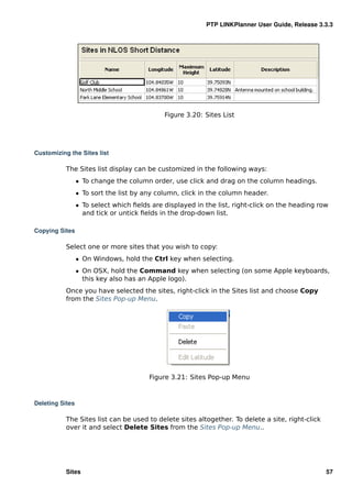 PTP LINKPlanner User Guide, Release 3.3.3




                                             Figure 3.20: Sites List




Customizing the Sites list

           The Sites list display can be customized in the following ways:
                 ˆ To change the column order, use click and drag on the column headings.
                 ˆ To sort the list by any column, click in the column header.
                 ˆ To select which ﬁelds are displayed in the list, right-click on the heading row
                   and tick or untick ﬁelds in the drop-down list.

Copying Sites

           Select one or more sites that you wish to copy:
                 ˆ On Windows, hold the Ctrl key when selecting.
                 ˆ On OSX, hold the Command key when selecting (on some Apple keyboards,
                   this key also has an Apple logo).
           Once you have selected the sites, right-click in the Sites list and choose Copy
           from the Sites Pop-up Menu.




                                        Figure 3.21: Sites Pop-up Menu



Deleting Sites

           The Sites list can be used to delete sites altogether. To delete a site, right-click
           over it and select Delete Sites from the Sites Pop-up Menu..




           Sites                                                                                  57
 