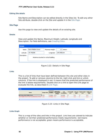 PTP LINKPlanner User Guide, Release 3.3.3


Editing Site details

            Site Name and Description can be edited directly in the Sites list. To edit any other
            Site attribute, double-click on the Site and update it in the Site Page.

Site Page

            Use this page to view and update the details of an existing site.

Details

            View and update the Name, Maximum Height, Latitude, Longitude and
            Description. For ﬁeld deﬁnitions, see Creating Sites.




                                      Figure 3.22: Details in Site Page


Links

            This is a list of links that have been deﬁned between this site and other sites in
            the project. To add or remove columns to the list, right click and tick or untick
            columns. If the link is displayed in red, it means that the predicted performance of
            the link is below requirements. Double-click on a link to open the Link page to
            evaluate the link, as described in Link Page.




                                       Figure 3.23: Links in Site Page



Links Graph

            This is a map of the sites and links in the project. Link lines are colored to indicate
            whether or not their predicted performance meets requirements: red means
            performance is not acceptable, green means performance is acceptable.




            58                                                    Chapter 3. Using PTP LINKPlanner
 