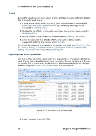 PTP LINKPlanner User Guide, Release 3.3.3



Links

         Deﬁne the links between sites, obtain proﬁles of those links and enter link details.
         The process for each link is:
           1. Create a new link by either importing from a spreadsheet as described in
              Importing Links from a Spreadsheet or by connecting existing sites as
              described in Creating Links.
           2. Display the list of links in the project and open the new link, as described in
              Displaying Links.
           3. Obtain proﬁles of the link terrain as described in Obtaining Link Proﬁles.
           4. Enter the variables that affect performance, such as band, region,
              equipment, antenna and height. See Link Page.
         For more information on improving the performance of links, see Optimizing E1 or
         T1 Latency, Setting TDD Synchronization, Setting Hot Standby Protection (1+1),
         Setting 2+0 Antenna Sharing and Long Waveguide.

Importing Links from a Spreadsheet

         Use this method when link information is in a spreadsheet. The required ﬁelds for
         each link are Name, Local Latitude, Local Longitude, Remote Latitude and Remote
         Longitude. The optional ﬁelds are Description, Local Antenna Height and Remote
         Antenna Height (Link Data in a Spreadsheet). The procedure is:




                               Figure 3.25: Link Data in a Spreadsheet




           1. Import the data from a CSV ﬁle.




         60                                                   Chapter 3. Using PTP LINKPlanner
 