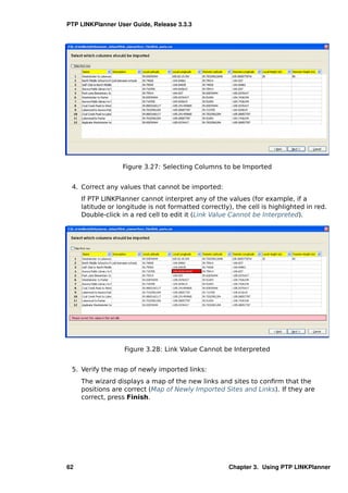 PTP LINKPlanner User Guide, Release 3.3.3




                  Figure 3.27: Selecting Columns to be Imported


 4. Correct any values that cannot be imported:
     If PTP LINKPlanner cannot interpret any of the values (for example, if a
     latitude or longitude is not formatted correctly), the cell is highlighted in red.
     Double-click in a red cell to edit it (Link Value Cannot be Interpreted).




                   Figure 3.28: Link Value Cannot be Interpreted


 5. Verify the map of newly imported links:
     The wizard displays a map of the new links and sites to conﬁrm that the
     positions are correct (Map of Newly Imported Sites and Links). If they are
     correct, press Finish.




62                                                    Chapter 3. Using PTP LINKPlanner
 