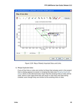 PTP LINKPlanner User Guide, Release 3.3.3




                   Figure 3.29: Map of Newly Imported Sites and Links


  6. Merge Duplicate Data:
        If any of the links or sites are similar to those that already exist in the project
        then a dialog appears to assist in merging the data (see Merging Duplicate
        Data). Items in the left-hand lists mean that the existing links or sites will be
        used. Items in the right-hand lists will result in new links and sites being
        created, even though they are similar to the existing links or sites.




Links                                                                                    63
 