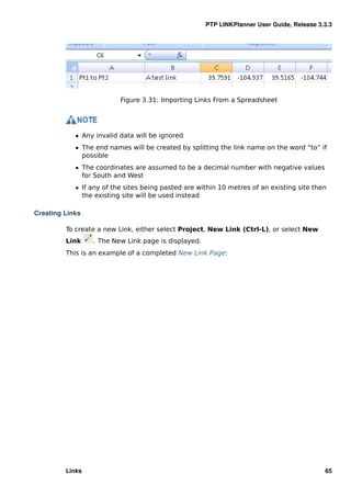 PTP LINKPlanner User Guide, Release 3.3.3




                          Figure 3.31: Importing Links From a Spreadsheet




            ˆ Any invalid data will be ignored
            ˆ The end names will be created by splitting the link name on the word “to” if
              possible
            ˆ The coordinates are assumed to be a decimal number with negative values
              for South and West
            ˆ If any of the sites being pasted are within 10 metres of an existing site then
              the existing site will be used instead

Creating Links

         To create a new Link, either select Project, New Link (Ctrl-L), or select New
         Link    . The New Link page is displayed.
         This is an example of a completed New Link Page:




         Links                                                                             65
 