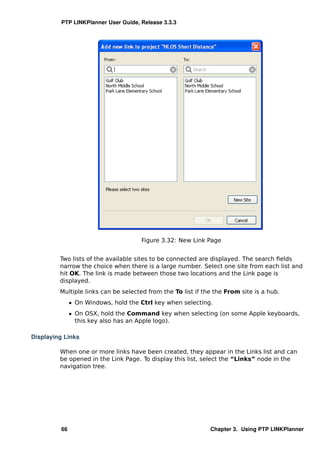 PTP LINKPlanner User Guide, Release 3.3.3




                                     Figure 3.32: New Link Page


         Two lists of the available sites to be connected are displayed. The search ﬁelds
         narrow the choice when there is a large number. Select one site from each list and
         hit OK. The link is made between those two locations and the Link page is
         displayed.
         Multiple links can be selected from the To list if the the From site is a hub.
              ˆ On Windows, hold the Ctrl key when selecting.
              ˆ On OSX, hold the Command key when selecting (on some Apple keyboards,
                this key also has an Apple logo).

Displaying Links

         When one or more links have been created, they appear in the Links list and can
         be opened in the Link Page. To display this list, select the “Links” node in the
         navigation tree.




         66                                                   Chapter 3. Using PTP LINKPlanner
 