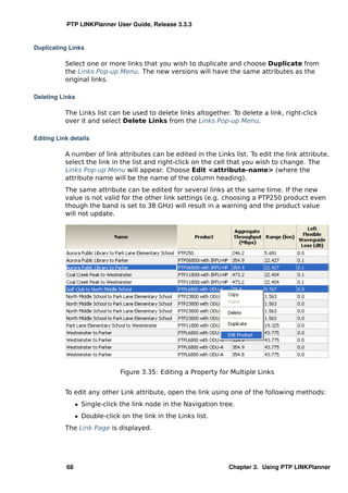 PTP LINKPlanner User Guide, Release 3.3.3


Duplicating Links

           Select one or more links that you wish to duplicate and choose Duplicate from
           the Links Pop-up Menu. The new versions will have the same attributes as the
           original links.

Deleting Links

           The Links list can be used to delete links altogether. To delete a link, right-click
           over it and select Delete Links from the Links Pop-up Menu.

Editing Link details

           A number of link attributes can be edited in the Links list. To edit the link attribute,
           select the link in the list and right-click on the cell that you wish to change. The
           Links Pop-up Menu will appear. Choose Edit <attribute-name> (where the
           attribute name will be the name of the column heading).
           The same attribute can be edited for several links at the same time. If the new
           value is not valid for the other link settings (e.g. choosing a PTP250 product even
           though the band is set to 38 GHz) will result in a warning and the product value
           will not update.




                               Figure 3.35: Editing a Property for Multiple Links


           To edit any other Link attribute, open the link using one of the following methods:
                ˆ Single-click the link node in the Navigation tree.
                ˆ Double-click on the link in the Links list.
           The Link Page is displayed.




           68                                                     Chapter 3. Using PTP LINKPlanner
 