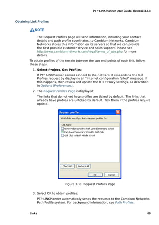PTP LINKPlanner User Guide, Release 3.3.3


Obtaining Link Proﬁles




                 The Request Proﬁles page will send information, including your contact
                 details and path proﬁle coordinates, to Cambium Networks. Cambium
                 Networks stores this information on its servers so that we can provide
                 the best possible customer service and sales support. Please see
                 http://www.cambiumnetworks.com/legal/terms_of_use.php for more
                 details.
         To obtain proﬁles of the terrain between the two end points of each link, follow
         these steps:
           1. Select Project, Get Proﬁles:
                 If PTP LINKPlanner cannot connect to the network, it responds to the Get
                 Proﬁles request by displaying an “Internet conﬁguration failed” message. If
                 this happens, then review and update the HTTP Proxy settings, as described
                 in Options (Preferences).
           2. The Request Proﬁles Page is displayed:
                 The links that do not yet have proﬁles are ticked by default. The links that
                 already have proﬁles are unticked by default. Tick them if the proﬁles require
                 update.




                                    Figure 3.36: Request Proﬁles Page


           3. Select OK to obtain proﬁles:
                 PTP LINKPlanner automatically sends the requests to the Cambium Networks
                 Path Proﬁle system. For background information, see Path Proﬁles.


         Links                                                                               69
 