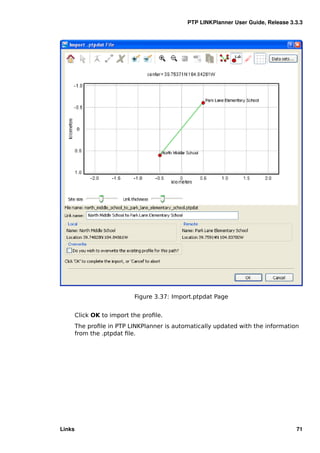 PTP LINKPlanner User Guide, Release 3.3.3




                            Figure 3.37: Import.ptpdat Page


        Click OK to import the proﬁle.
        The proﬁle in PTP LINKPlanner is automatically updated with the information
        from the .ptpdat ﬁle.




Links                                                                              71
 
