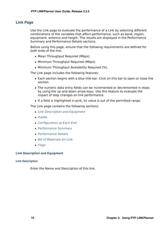PTP LINKPlanner User Guide, Release 3.3.3



Link Page

          Use the Link page to evaluate the performance of a Link by selecting different
          combinations of the variables that affect performance, such as band, region,
          equipment, antenna and height. The results are displayed in the Performance
          Summary and Performance Details sections.
          Before using this page, ensure that the following requirements are deﬁned for
          both ends of the link:
                ˆ Mean Throughput Required (Mbps).
                ˆ Minimum Throughput Required (Mbps).
                ˆ Minimum Throughput Availability Required (%).
          The Link page includes the following features:
                ˆ Each section begins with a blue title bar. Click on this bar to open or close the
                  section.
                ˆ The numeric data entry ﬁelds can be incremented or decremented in steps
                  by using the up and down arrow keys. Use this feature to evaluate the
                  impact of step changes on link performance.
                ˆ If a ﬁeld is highlighted in pink, its value is out of the permitted range.
          The Link page contains the following sections:
                ˆ Link Description and Equipment
                ˆ Proﬁle
                ˆ Conﬁguration at Each End
                ˆ Performance Summary
                ˆ Performance Details
                ˆ Bill of Materials for Link
                ˆ Flags

Link Description and Equipment

Link Description

          Enter the Name and Description of this link.




           72                                                      Chapter 3. Using PTP LINKPlanner
 
