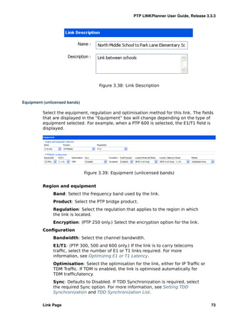 PTP LINKPlanner User Guide, Release 3.3.3




                                     Figure 3.38: Link Description



Equipment (unlicensed bands)

         Select the equipment, regulation and optimisation method for this link. The ﬁelds
         that are displayed in the “Equipment” box will change depending on the type of
         equipment selected. For example, when a PTP 600 is selected, the E1/T1 ﬁeld is
         displayed.




                               Figure 3.39: Equipment (unlicensed bands)


         Region and equipment
               Band: Select the frequency band used by the link.
               Product: Select the PTP bridge product.
               Regulation: Select the regulation that applies to the region in which
               the link is located.
               Encryption: (PTP 250 only.) Select the encryption option for the link.
         Conﬁguration
               Bandwidth: Select the channel bandwidth.
               E1/T1: (PTP 300, 500 and 600 only.) If the link is to carry telecoms
               trafﬁc, select the number of E1 or T1 links required. For more
               information, see Optimizing E1 or T1 Latency.
               Optimisation: Select the optimisation for the link, either for IP Trafﬁc or
               TDM Trafﬁc. If TDM is enabled, the link is optimised automatically for
               TDM trafﬁc/latency.
               Sync: Defaults to Disabled. If TDD Synchronization is required, select
               the required Sync option. For more information, see Setting TDD
               Synchronization and TDD Synchronization List.


         Link Page                                                                           73
 