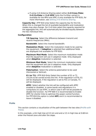 PTP LINKPlanner User Guide, Release 3.3.3


                      ˆ If using 2+0 Antenna Sharing select either 2+0 Cross Polar,
                        2+0 Co-Polar or 2+0 XPIC (only the Co-Polar variant is
                        available for the IRFU and XPIC is only available for PTP 810), for
                        more information, see Setting 2+0 Antenna Sharing.
              Capacity Key: (PTP 810 only) Select the capacity key for the link.
              When this is changed the list of available bandwidths and modulation
              modes may also change. For 2+0 links select the capacity required for
              the aggregate link, this will automatically be divided equally between
              the two individual links.
         Conﬁguration
                     T/R Spacing: Select the difference between transmit and
                     receive frequencies (MHz).
                     Bandwidth: Select the channel bandwidth.
                     Modulation Mode: Select the modulation mode to be used by
                     the equipment. If Adaptive is selected then additional ﬁelds
                     are displayed (not available for PTP 810).
                     Maximum Mod Mode: Select the maximum modulation mode
                     that the equipment will use in adaptive mode. Only displayed
                     when Adaptive modulation is selected.
                     Minimum Mod Mode: Select the minimum modulation mode
                     that the equipment will use in adaptive mode. Only displayed
                     when Adaptive modulation is selected.
                     Polarisation: Select the antenna polarisation to be used
                     (Horizontal or Vertical).
                     E1 (or T1): (PTP 810 Only) Select the number of E1 or T1
                     circuits to be carried across the link. If the regulation is ETSI, E1
                     will be displayed, if the regulation is set to FCC or Canada, T1
                     will be displayed.
                     ATPC: Select whether the link will be conﬁgured with ATPC
                     enabled or disabled. In some bands and regulations it is
                     compulsory to use ATPC, in which case it will not be possible to
                     disable the function. For PTP 800 it is recommended to Enable
                     ATPC for shorter links to optimize the power control function.
                     For PTP 810 this option is called APC and it is recommended to
                     leave it disabled.

Proﬁle

         This section contains a visualization of the path between the two sites (Proﬁle with
         Trees).
         In this example, a 4m high tree at 0.5 km and and a 3.5 m high tree at 0.68 km
         enter the Fresnel zone and alter the slope.




         Link Page                                                                             75
 