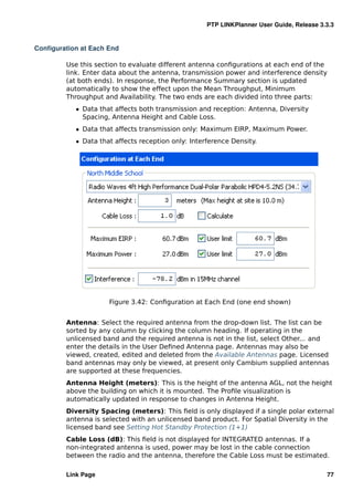 PTP LINKPlanner User Guide, Release 3.3.3


Conﬁguration at Each End

         Use this section to evaluate different antenna conﬁgurations at each end of the
         link. Enter data about the antenna, transmission power and interference density
         (at both ends). In response, the Performance Summary section is updated
         automatically to show the effect upon the Mean Throughput, Minimum
         Throughput and Availability. The two ends are each divided into three parts:
            ˆ Data that affects both transmission and reception: Antenna, Diversity
              Spacing, Antenna Height and Cable Loss.
            ˆ Data that affects transmission only: Maximum EIRP, Maximum Power.
            ˆ Data that affects reception only: Interference Density.




                      Figure 3.42: Conﬁguration at Each End (one end shown)


         Antenna: Select the required antenna from the drop-down list. The list can be
         sorted by any column by clicking the column heading. If operating in the
         unlicensed band and the required antenna is not in the list, select Other... and
         enter the details in the User Deﬁned Antenna page. Antennas may also be
         viewed, created, edited and deleted from the Available Antennas page. Licensed
         band antennas may only be viewed, at present only Cambium supplied antennas
         are supported at these frequencies.
         Antenna Height (meters): This is the height of the antenna AGL, not the height
         above the building on which it is mounted. The Proﬁle visualization is
         automatically updated in response to changes in Antenna Height.
         Diversity Spacing (meters): This ﬁeld is only displayed if a single polar external
         antenna is selected with an unlicensed band product. For Spatial Diversity in the
         licensed band see Setting Hot Standby Protection (1+1)
         Cable Loss (dB): This ﬁeld is not displayed for INTEGRATED antennas. If a
         non-integrated antenna is used, power may be lost in the cable connection
         between the radio and the antenna, therefore the Cable Loss must be estimated.

         Link Page                                                                         77
 