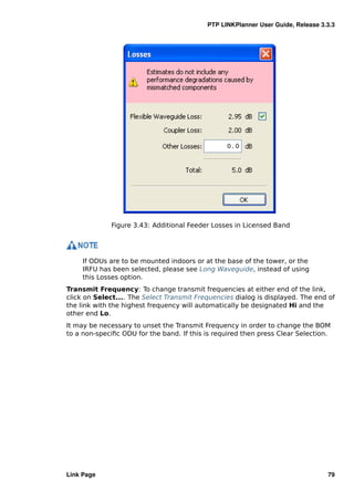 PTP LINKPlanner User Guide, Release 3.3.3




             Figure 3.43: Additional Feeder Losses in Licensed Band




     If ODUs are to be mounted indoors or at the base of the tower, or the
     IRFU has been selected, please see Long Waveguide, instead of using
     this Losses option.
Transmit Frequency: To change transmit frequencies at either end of the link,
click on Select.... The Select Transmit Frequencies dialog is displayed. The end of
the link with the highest frequency will automatically be designated Hi and the
other end Lo.
It may be necessary to unset the Transmit Frequency in order to change the BOM
to a non-speciﬁc ODU for the band. If this is required then press Clear Selection.




Link Page                                                                        79
 