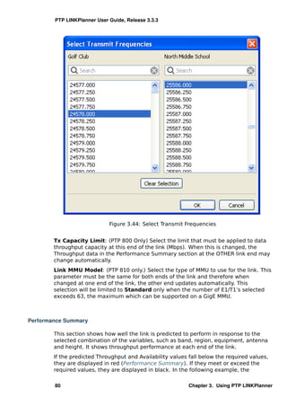 PTP LINKPlanner User Guide, Release 3.3.3




                             Figure 3.44: Select Transmit Frequencies


        Tx Capacity Limit: (PTP 800 Only) Select the limit that must be applied to data
        throughput capacity at this end of the link (Mbps). When this is changed, the
        Throughput data in the Performance Summary section at the OTHER link end may
        change automatically.
        Link MMU Model: (PTP 810 only.) Select the type of MMU to use for the link. This
        parameter must be the same for both ends of the link and therefore when
        changed at one end of the link, the other end updates automatically. This
        selection will be limited to Standard only when the number of E1/T1’s selected
        exceeds 63, the maximum which can be supported on a GigE MMU.



Performance Summary

        This section shows how well the link is predicted to perform in response to the
        selected combination of the variables, such as band, region, equipment, antenna
        and height. It shows throughput performance at each end of the link.
        If the predicted Throughput and Availability values fall below the required values,
        they are displayed in red (Performance Summary). If they meet or exceed the
        required values, they are displayed in black. In the following example, the

        80                                                  Chapter 3. Using PTP LINKPlanner
 