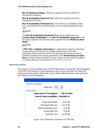 PTP LINKPlanner User Guide, Release 3.3.3


               Min IP Required (Mbps): Enter the required minimum Ethernet
               throughput capability.
               Min IP Availability Required (%): Enter the required minimum
               availability of the link.
               Min IP Availability Predicted (%): The minimum availability of the
               link, calculated from the data entered, for the lowest equipment data
               rate.



               The Min IP Availability Predicted (%) may be higher than the
               Lowest Mode Availability if the Min IP Availability Required is set
               to a value greater than the data rate supported by the Minimum Mod
               Mode.



               If PTP 250 or Adaptive Symmetry is selected the capacity achieved
               in each direction of the link is variable, depending on the load
               presented. Which direction of the link will take the maximum load is
               unknown therefore the values presented in the Performance to Each
               Site are those of the symmetrical case. Values for the peak throughput
               in a either direction can be found in Performance Details.

Operating Conditions

          This option is only available when the PTP 250 product is selected. The throughput
          of the PTP 250 product is more dependent upon frame size than the other PTP
          products and this option allows the user to select different frame sizes and view
          the impact on the throughput.




                            Figure 3.46: Operating Conditions for PTP 250



          82                                                Chapter 3. Using PTP LINKPlanner
 