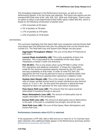 PTP LINKPlanner User Guide, Release 3.3.3


         The throughput displayed in the Performance Summary, as well as in the
         Performance Details, is for the frame size selected. The frame size options are the
         standard RFC2544 sizes of 64, 128, 256, 512, 1024 and 1518 bytes. There is also
         an option to select a pre-determined mixed trafﬁc option called Tolly Mix, which is
         based on the following combination of packet sizes:
            ˆ 55% of packets at 64 bytes
            ˆ 5% of packets at 78 bytes
            ˆ 17% of packets at 576 bytes
            ˆ 23% of packets at 1518 bytes

Link Summary

         This summary highlights the Free Space Path Loss component and the Excess Path
         Loss based upon the diffraction loss over the obstacles that cut the Fresnel zone
         number 0.5. The Total Path Loss and System Gain Margin are also given.
               Aggregate Throughput (Mbps): The sum of the Mean IP Predicted at
               both ends.
               Lowest Mode Availability (dB): This is the availability of basic link
               operation. This is equivalent to the availability of the most robust
               modulation or better in both link directions.
               FCC 99.95%: This is only shown when using PTP 800 in either of the
               FCC regulations and adaptive modulation. It shows the modulation
               mode for the minimum payload capacity required by the FCC and the
               two-way availability at that mode. In order to meet FCC Part 101
               regulations the link must be planned to have an availability better than
               99.95% at the minimum payload when operating in adaptive mode.
               System Gain Margin (dB): This is the margin in dB above which the
               ratio of (mean wanted receive level) to (mean interference plus thermal
               noise), or “C to (I + N)”, for the worst link direction is above the level
               required for basic link operation for the most robust modulation.
               Free Space Path Loss (dB): The amount that the signal would be
               attenuated if travelling through a vaccuum.
               Mean Atmospheric Loss (dB): The amount of attenuation due to
               oxygen and water in the atmosphere.
               Excess Path Loss (dB): The amount of attenuation due to obstructions
               in the path. If the path is completely line-of-sight, this will be zero.
               Total Path Loss (dB): The sum of Free Space, Mean Atmospheric and
               Excess Path Loss.

         Performance Summary when E1/T1 is selected


         If the equipment is PTP 300, 500 or 600 and one or more E1 or T1 channels have
         been selected, then additional ﬁelds appear in the Performance Summary section
         (Performance Summary with E1/T1):


         Link Page                                                                          83
 