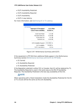 PTP LINKPlanner User Guide, Release 3.3.3


     ˆ E1/T1 Availability Predicted
     ˆ E1/T1 Availability Required
     ˆ E1/T1 Availability
     ˆ E1/T1 1-way latency
For more information, see Optimizing E1 or T1 Latency.




                    Figure 3.47: Performance Summary with E1/T1


If the equipment is PTP 810 then additional ﬁelds appear in the Performance
Summary section (Performance Summary with E1/T1 for PTP 810):
     ˆ E1 Carried
     ˆ E1 Availability Required
     ˆ E1 Availability Predicted
If the Regulation selected is either FCC or Canada, then E1 will be replaced by T1.
The Availability Required is used in the same way as the Min IP Availability
Required. The Availability Predicted is the two way availability of the link.



When operating with a ﬁxed modulation mode the Availability Predicted for the E1
or T1 circuits will be the same as the Link Availability.




84                                                 Chapter 3. Using PTP LINKPlanner
 