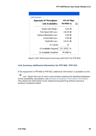 PTP LINKPlanner User Guide, Release 3.3.3




            Figure 3.48: Performance Summary with E1/T1 for PTP 810



Link Summary additional information for PTP 800 / PTP 810


If the equipment is PTP 800 or PTP 810, additional information is available via the

      icon. Select the icon to view a new window showing the detailed breakdown
of the availability calculations, see Detailed Availability Information (ITU Model).
This allows the information to be viewed during planning without having to
produce a proposal report.




Link Page                                                                         85
 