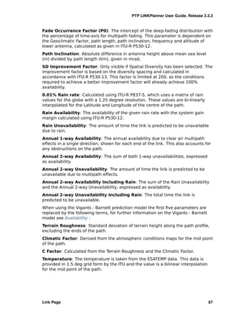 PTP LINKPlanner User Guide, Release 3.3.3


Fade Occurrence Factor (P0): The intercept of the deep-fading distribution with
the percentage of time-axis for multipath fading. This parameter is dependent on
the Geoclimatic Factor, path length, path inclination, frequency and altitude of
lower antenna, calculated as given in ITU-R P530-12.
Path Inclination: Absolute difference in antenna height above mean sea level
(m) divided by path length (km), given in mrad.
SD Improvement Factor: Only visible if Spatial Diversity has been selected. The
improvement factor is based on the diversity spacing and calculated in
accordance with ITU-R P530-13. This factor is limited at 200, as the conditions
required to achieve a better improvement factor will already achieve 100%
availability.
0.01% Rain rate: Calculated using ITU-R P837-5, which uses a matrix of rain
values for the globe with a 1.25 degree resolution. These values are bi-linearly
interpolated for the Latitude and Longitude of the centre of the path.
Rain Availability: The availability of the given rain rate with the system gain
margin calculated using ITU-R P530-12.
Rain Unavailability: The amount of time the link is predicted to be unavailable
due to rain.
Annual 1-way Availability: The annual availability due to clear air multipath
effects in a single direction, shown for each end of the link. This also accounts for
any obstructions on the path.
Annual 2-way Availability: The sum of both 1-way unavailabilities, expressed
as availability.
Annual 2-way Unavailability: The amount of time the link is predicted to be
unavailable due to multipath effects.
Annual 2-way Availability Including Rain: The sum of the Rain Unavailability
and the Annual 2-way Unavailability, expressed as availability.
Annual 2-way Unavailability Including Rain: The total time the link is
predicted to be unavailable.
When using the Vigants - Barnett prediction model the ﬁrst ﬁve parameters are
replaced by the following terms, for further information on the Vigants - Barnett
model see Availability :
Terrain Roughness: Standard deviation of terrain height along the path proﬁle,
excluding the ends of the path.
Climatic Factor: Derived from the atmospheric conditions maps for the mid point
of the path.
C Factor: Calculated from the Terrain Roughness and the Climatic Factor.
Temperature: The temperature is taken from the ESATEMP data. This data is
provided in 1.5 deg grid form by the ITU and the value is a bilinear interpolation
for the mid point of the path.




Link Page                                                                            87
 