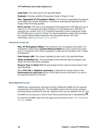 PTP LINKPlanner User Guide, Release 3.3.3


          Code Rate: The code rate for the speciﬁed Mode.
          Payloads: Indicates whether the payload mode is Single or Dual.
          Max. Aggregate IP Throughput (Mbps): The maximum aggregate throughput
          achievable (sum of both directions). This ﬁeld is automatically adjusted for the
          range of the link being studied.
          E1/T1 Carried: This row is only displayed if the equipment is PTP 600 and one or
          more E1 or T1 channels have been selected or if the equipment is PTP 810. It
          indicates the number of E1 or T1 channels supported in each modulation mode.
          For PTP 600 only it is set to “Timing” for those modulation modes that are below
          the Lowest Telecom Mode selected in the Equipment section, for more
          information, see Optimizing E1 or T1 Latency.

Performance to each end

          Max. IP Throughput (Mbps): The maximum user throughput achievable. For
          modulation modes below Lowest Ethernet Mode this value will be set to zero
          and no contribution from these modulation modes will be included in the ** Mean
          IP Predicted**.
          Fade Margin (dB): The margin available to each end in the speciﬁed Mode.
          Mode Availability (%): The percentage of time that the data throughput rate
          shown for each end will be available.
          Receive Time in Mode (%):The percentage of time used to receive data in the
          speciﬁed Mode.
          When PTP 250 or Adaptive Symmetry is selected the values shown in the
          Performance to each end section of the table assume that there is no load in
          the opposite direction of the link.



Bill of Materials for Link

          LINKPlanner automatically calculates the Bill of Materials (BOM) for the required
          components of the planned link. The link BOM contains the list of part numbers
          and associated quantities for the link. Optional items can be added to the list. The
          link BOM can be saved as a CSV or Excel ﬁle by selecting View in Spreadsheet      .
          To view the link BOM, open the Link page and scroll down to the ” Bill of Materials
          for Link” section.




           90                                                 Chapter 3. Using PTP LINKPlanner
 