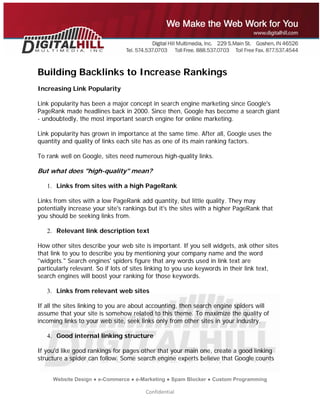  
 




Building Backlinks to Increase Rankings
Increasing Link Popularity

Link popularity has been a major concept in search engine marketing since Google's
PageRank made headlines back in 2000. Since then, Google has become a search giant
- undoubtedly, the most important search engine for online marketing.

Link popularity has grown in importance at the same time. After all, Google uses the
quantity and quality of links each site has as one of its main ranking factors.

To rank well on Google, sites need numerous high-quality links.

But what does "high-quality" mean?

    1. Links from sites with a high PageRank

Links from sites with a low PageRank add quantity, but little quality. They may
potentially increase your site's rankings but it's the sites with a higher PageRank that
you should be seeking links from.

    2. Relevant link description text

How other sites describe your web site is important. If you sell widgets, ask other sites
that link to you to describe you by mentioning your company name and the word
"widgets." Search engines' spiders figure that any words used in link text are
particularly relevant. So if lots of sites linking to you use keywords in their link text,
search engines will boost your ranking for those keywords.

    3. Links from relevant web sites

If all the sites linking to you are about accounting, then search engine spiders will
assume that your site is somehow related to this theme. To maximize the quality of
incoming links to your web site, seek links only from other sites in your industry.

    4. Good internal linking structure

If you'd like good rankings for pages other that your main one, create a good linking
structure a spider can follow. Some search engine experts believe that Google counts


     Website Design ● e-Commerce ● e-Marketing ● Spam Blocker ● Custom Programming

                                        Confidential 
 