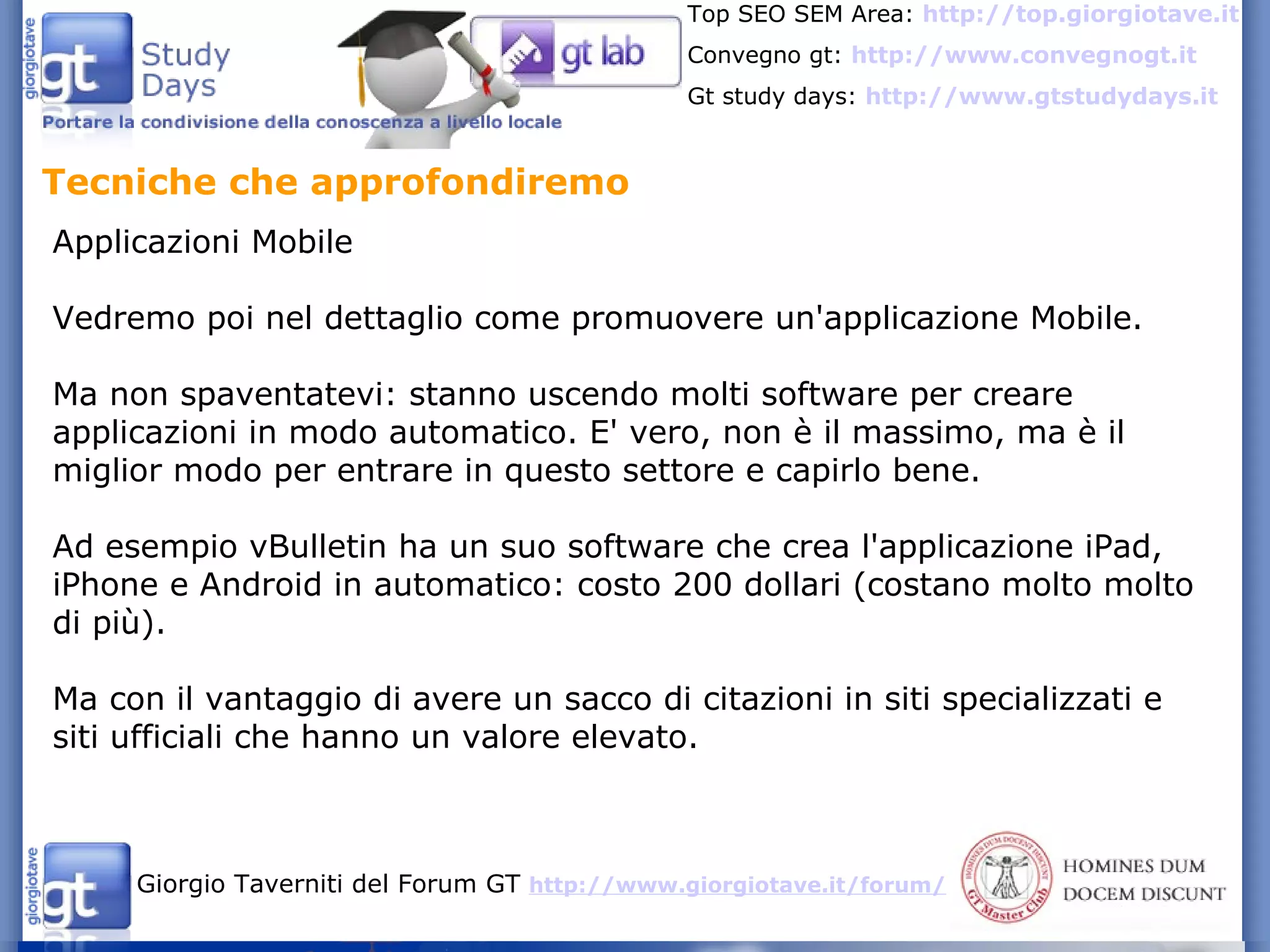 Tecniche che approfondiremo  Applicazioni Mobile Vedremo poi nel dettaglio come promuovere un'applicazione Mobile. Ma non spaventatevi: stanno uscendo molti software per creare applicazioni in modo automatico. E' vero, non è il massimo, ma è il miglior modo per entrare in questo settore e capirlo bene. Ad esempio vBulletin ha un suo software che crea l'applicazione iPad, iPhone e Android in automatico: costo 200 dollari (costano molto molto di più). Ma con il vantaggio di avere un sacco di citazioni in siti specializzati e siti ufficiali che hanno un valore elevato. 