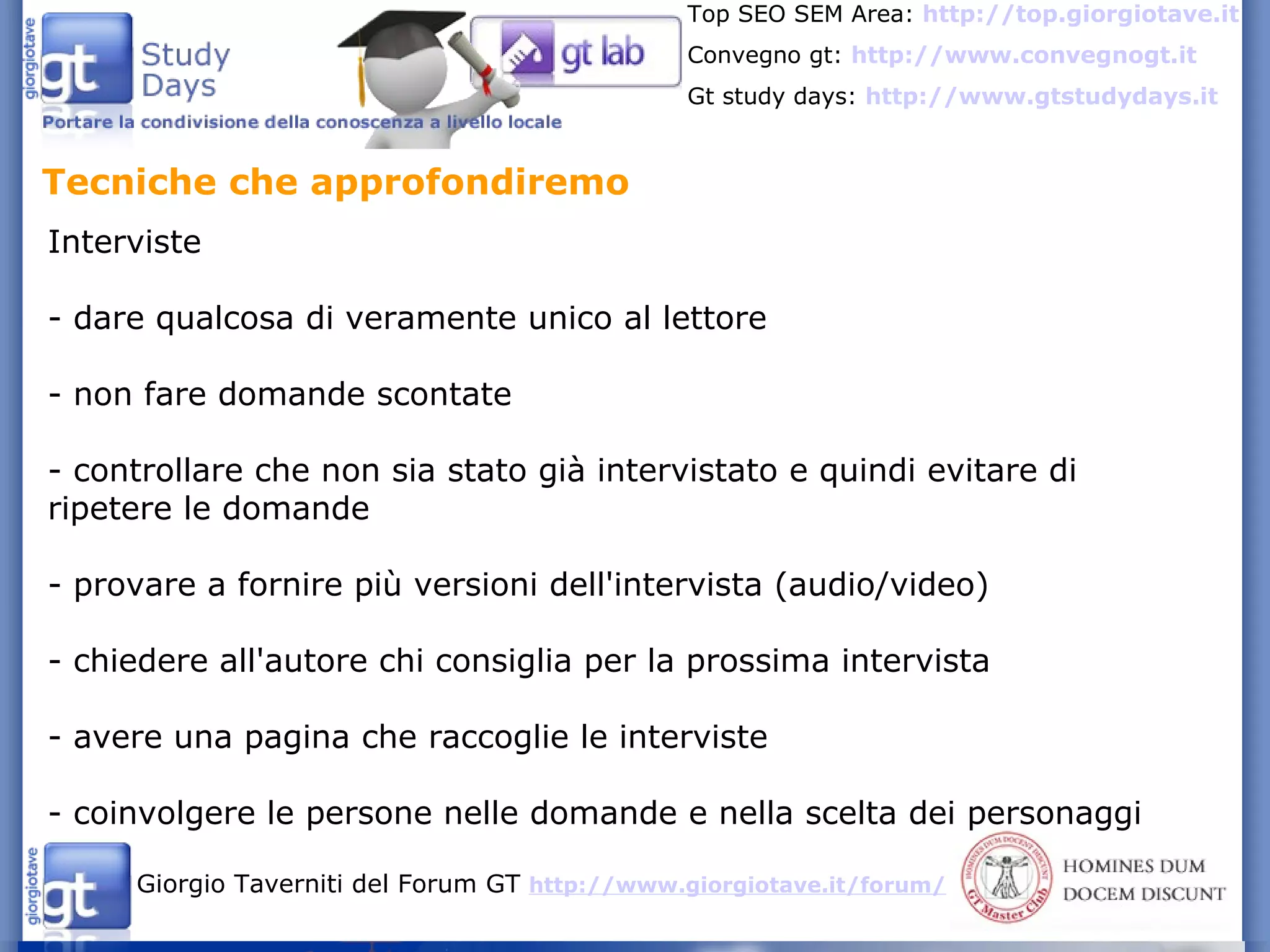 Tecniche che approfondiremo  Interviste - dare qualcosa di veramente unico al lettore - non fare domande scontate - controllare che non sia stato già intervistato e quindi evitare di ripetere le domande - provare a fornire più versioni dell'intervista (audio/video) - chiedere all'autore chi consiglia per la prossima intervista - avere una pagina che raccoglie le interviste - coinvolgere le persone nelle domande e nella scelta dei personaggi 